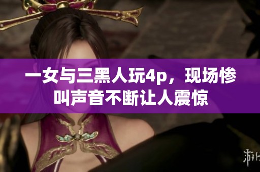 一女与三黑人玩4p，现场惨叫声音不断让人震惊