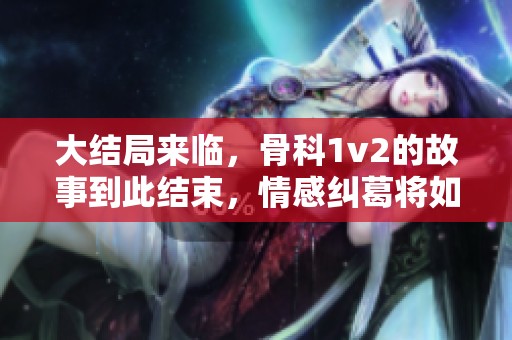 大结局来临，骨科1v2的故事到此结束，情感纠葛将如何收尾？