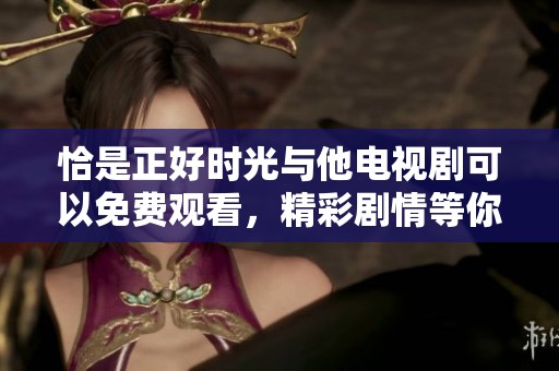 恰是正好时光与他电视剧可以免费观看，精彩剧情等你来发现！