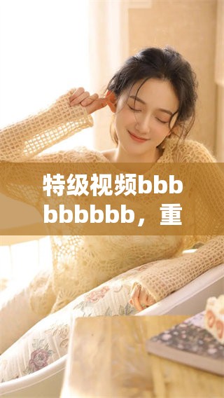特级视频bbbbbbbbb，重磅上线，带给你全新观赏体验，快来观看吧！
