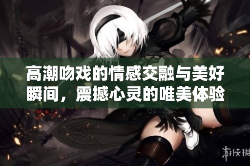 高潮吻戏的情感交融与美好瞬间，震撼心灵的唯美体验