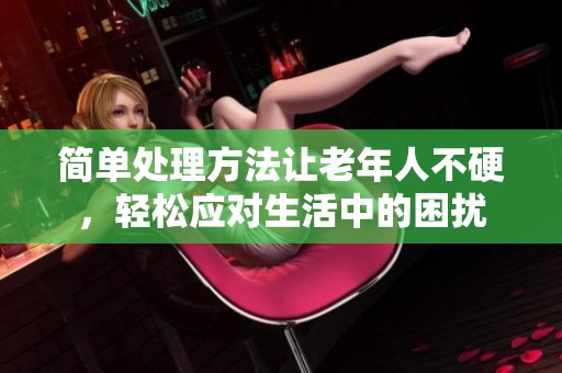 简单处理方法让老年人不硬，轻松应对生活中的困扰