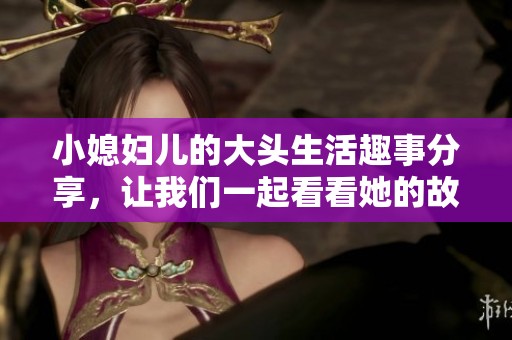 小媳妇儿的大头生活趣事分享，让我们一起看看她的故事吧！