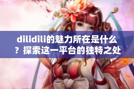 dilidili的魅力所在是什么？探索这一平台的独特之处与精彩内容