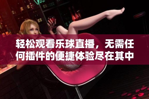 轻松观看乐球直播，无需任何插件的便捷体验尽在其中