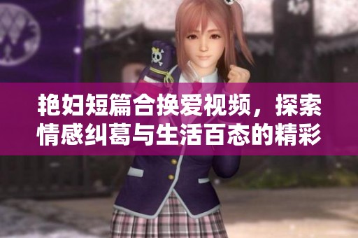 艳妇短篇合换爱视频，探索情感纠葛与生活百态的精彩瞬间