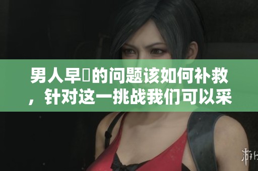 男人早迣的问题该如何补救，针对这一挑战我们可以采取哪些有效措施呢