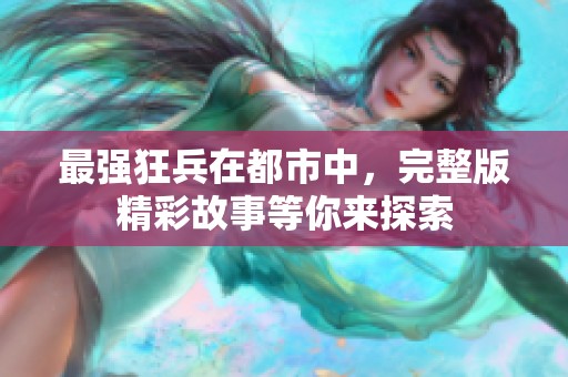 最强狂兵在都市中，完整版精彩故事等你来探索