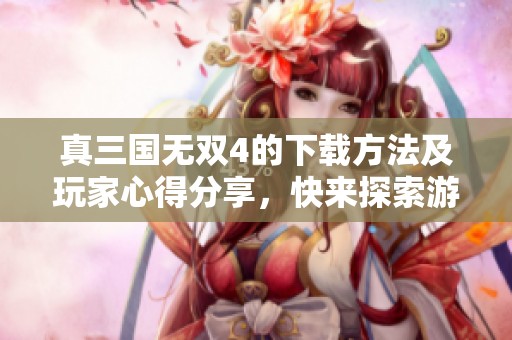 真三国无双4的下载方法及玩家心得分享，快来探索游戏的精彩吧