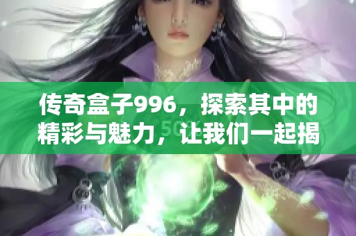 传奇盒子996，探索其中的精彩与魅力，让我们一起揭开它的神秘面纱