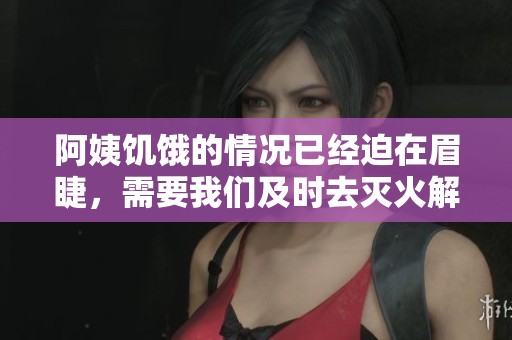 阿姨饥饿的情况已经迫在眉睫，需要我们及时去灭火解决问题了
