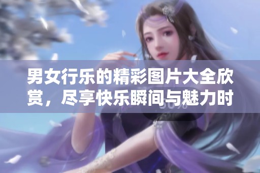 男女行乐的精彩图片大全欣赏，尽享快乐瞬间与魅力时刻