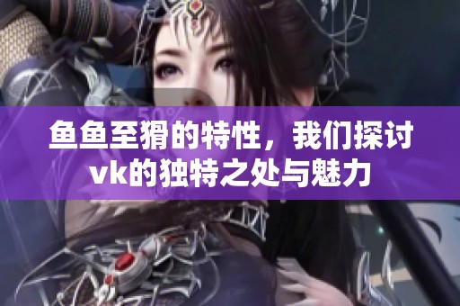 鱼鱼至猾的特性，我们探讨vk的独特之处与魅力
