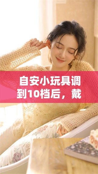 自安小玩具调到10档后，戴上它的体验会怎么样呢