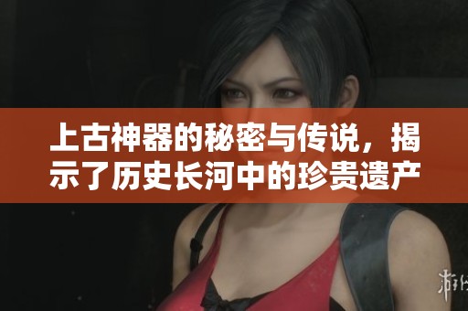 上古神器的秘密与传说，揭示了历史长河中的珍贵遗产