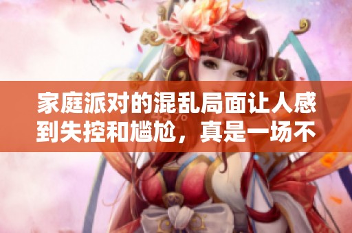 家庭派对的混乱局面让人感到失控和尴尬，真是一场不容小觑的乱局。