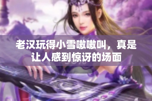 老汉玩得小雪嗷嗷叫，真是让人感到惊讶的场面