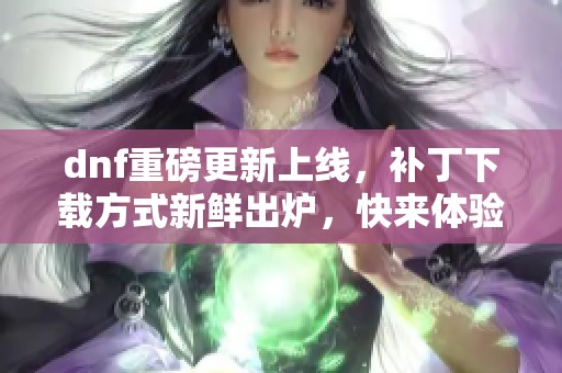dnf重磅更新上线，补丁下载方式新鲜出炉，快来体验吧！