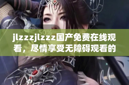 jlzzzjlzzz国产免费在线观看，尽情享受无障碍观看的乐趣与精彩内容