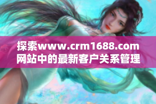 探索www.crm1688.com网站中的最新客户关系管理策略与解决方案