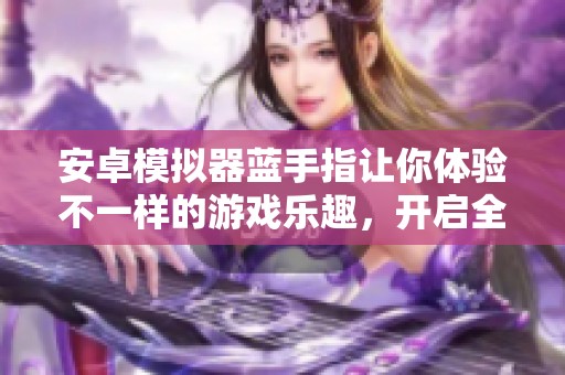 安卓模拟器蓝手指让你体验不一样的游戏乐趣，开启全新畅玩之旅