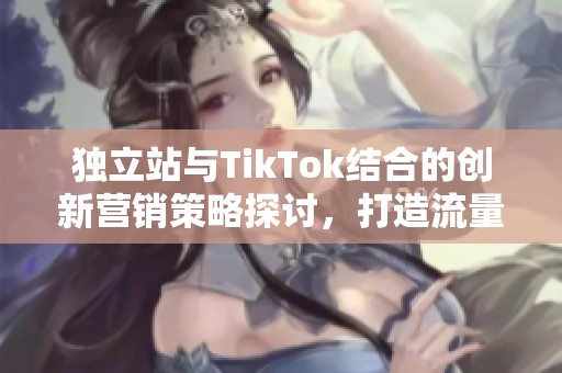独立站与TikTok结合的创新营销策略探讨，打造流量新引擎