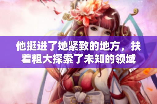 他挺进了她紧致的地方，扶着粗大探索了未知的领域