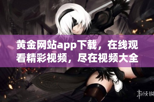 黄金网站app下载，在线观看精彩视频，尽在视频大全官网！