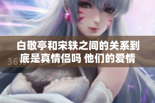 白敬亭和宋轶之间的关系到底是真情侣吗 他们的爱情故事如何发展呢