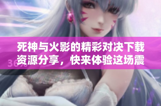 死神与火影的精彩对决下载资源分享，快来体验这场震撼战斗吧