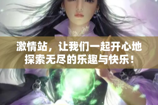 激情站，让我们一起开心地探索无尽的乐趣与快乐！