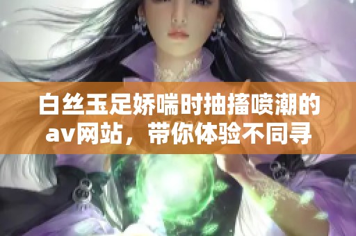 白丝玉足娇喘时抽搐喷潮的**网站，带你体验不同寻常的快感