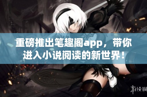 重磅推出笔趣阁app，带你进入小说阅读的新世界！