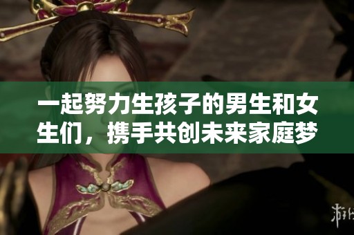 一起努力生孩子的男生和女生们，携手共创未来家庭梦