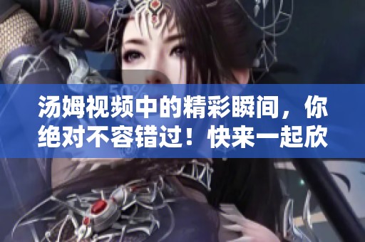 汤姆视频中的精彩瞬间，你绝对不容错过！快来一起欣赏吧！