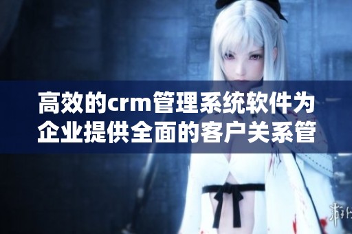 高效的crm管理系统软件为企业提供全面的客户关系管理解决方案