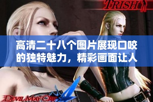 高清二十八个图片展现口咬的独特魅力，精彩画面让人惊叹不已