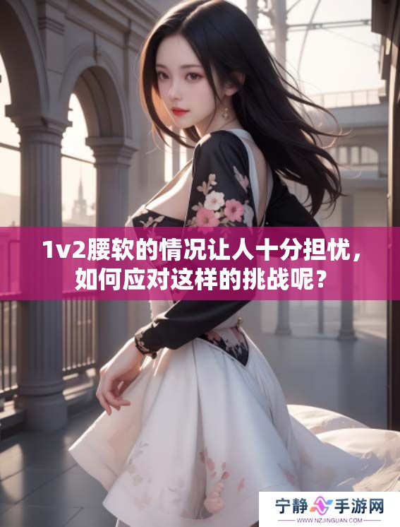 1v2腰软的情况让人十分担忧，如何应对这样的挑战呢？