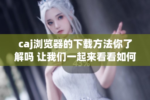 caj浏览器的下载方法你了解吗 让我们一起来看看如何轻松下载caj浏览器