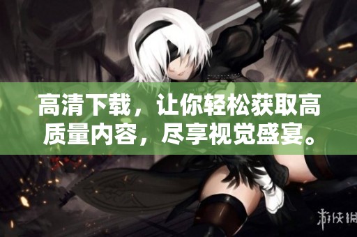 高清下载，让你轻松获取高质量内容，尽享视觉盛宴。