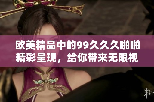 欧美精品中的99**久啪啪精彩呈现，给你带来无限视觉冲击和享受体验