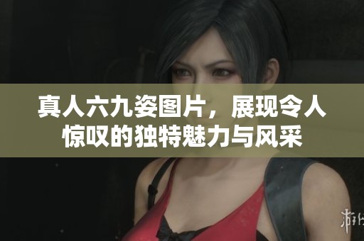 真人六九姿图片，展现令人惊叹的独特魅力与风采