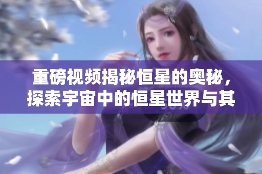重磅视频揭秘恒星的奥秘，探索宇宙中的恒星世界与其魅力
