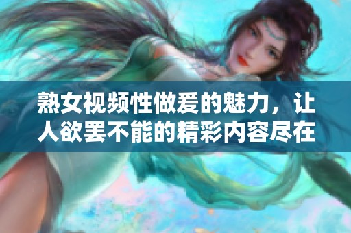 熟女视频性做爰的魅力，让人欲罢不能的精彩内容尽在其中