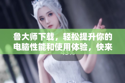 鲁大师下载，轻松提升你的电脑性能和使用体验，快来尝试吧！