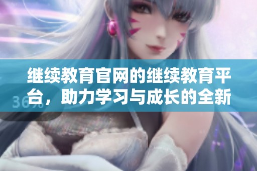 继续教育官网的继续教育平台，助力学习与成长的全新体验