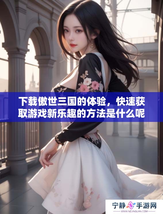 下载傲世三国的体验，快速获取游戏新乐趣的方法是什么呢