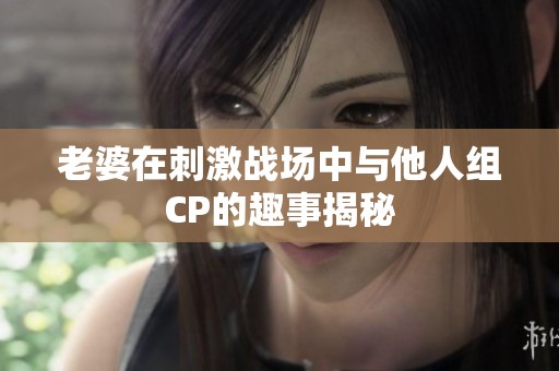 老婆在刺激战场中与他人组CP的趣事揭秘