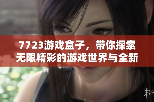 7723游戏盒子，带你探索无限精彩的游戏世界与全新乐趣