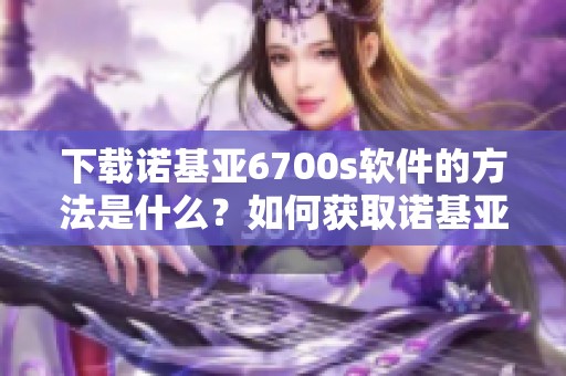 下载诺基亚6700s软件的方法是什么？如何获取诺基亚6700s软件下载呢